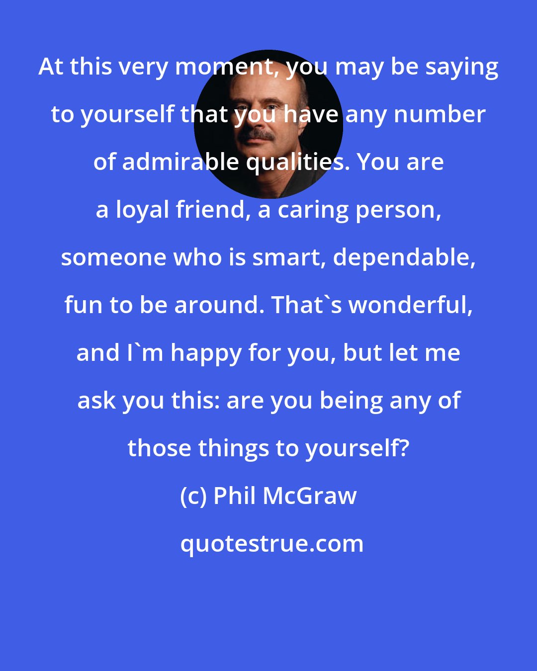 Phil McGraw: At this very moment, you may be saying to yourself that you have any number of admirable qualities. You are a loyal friend, a caring person, someone who is smart, dependable, fun to be around. That's wonderful, and I'm happy for you, but let me ask you this: are you being any of those things to yourself?