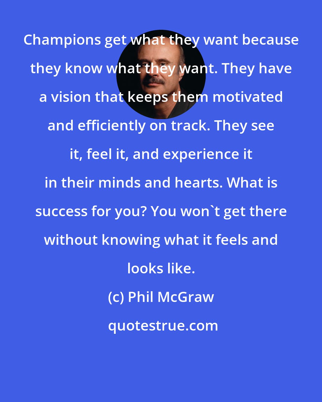 Phil McGraw: Champions get what they want because they know what they want. They have a vision that keeps them motivated and efficiently on track. They see it, feel it, and experience it in their minds and hearts. What is success for you? You won't get there without knowing what it feels and looks like.