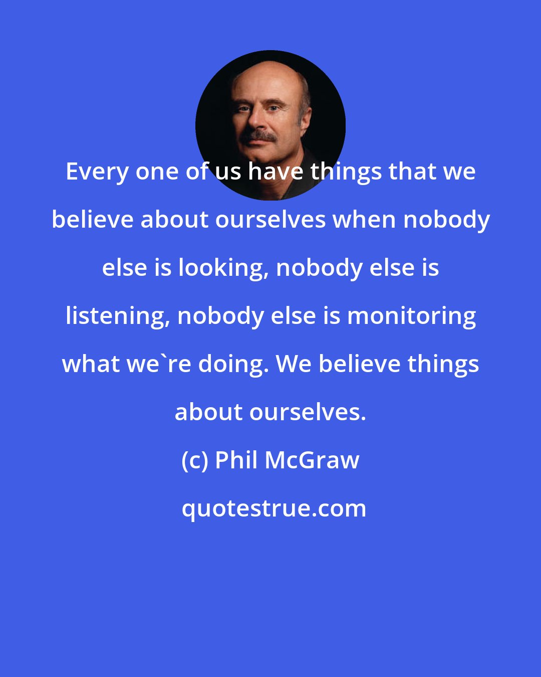 Phil McGraw: Every one of us have things that we believe about ourselves when nobody else is looking, nobody else is listening, nobody else is monitoring what we're doing. We believe things about ourselves.