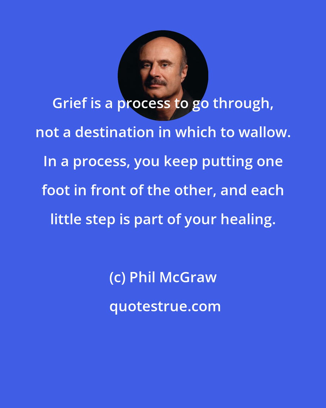 Phil McGraw: Grief is a process to go through, not a destination in which to wallow. In a process, you keep putting one foot in front of the other, and each little step is part of your healing.