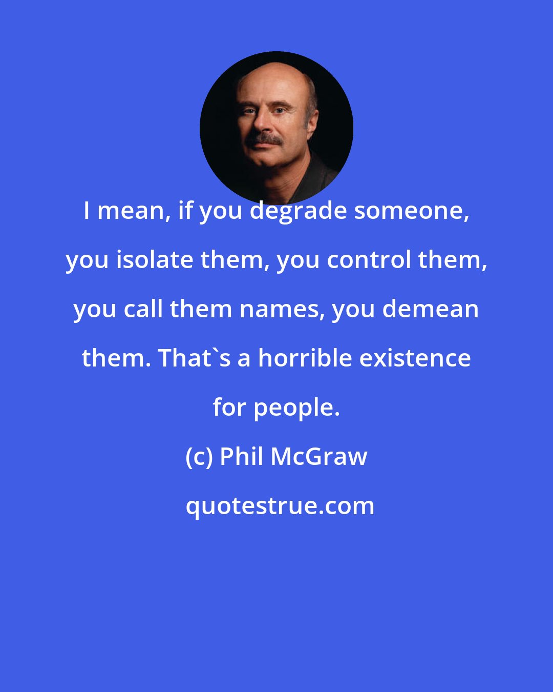 Phil McGraw: I mean, if you degrade someone, you isolate them, you control them, you call them names, you demean them. That's a horrible existence for people.