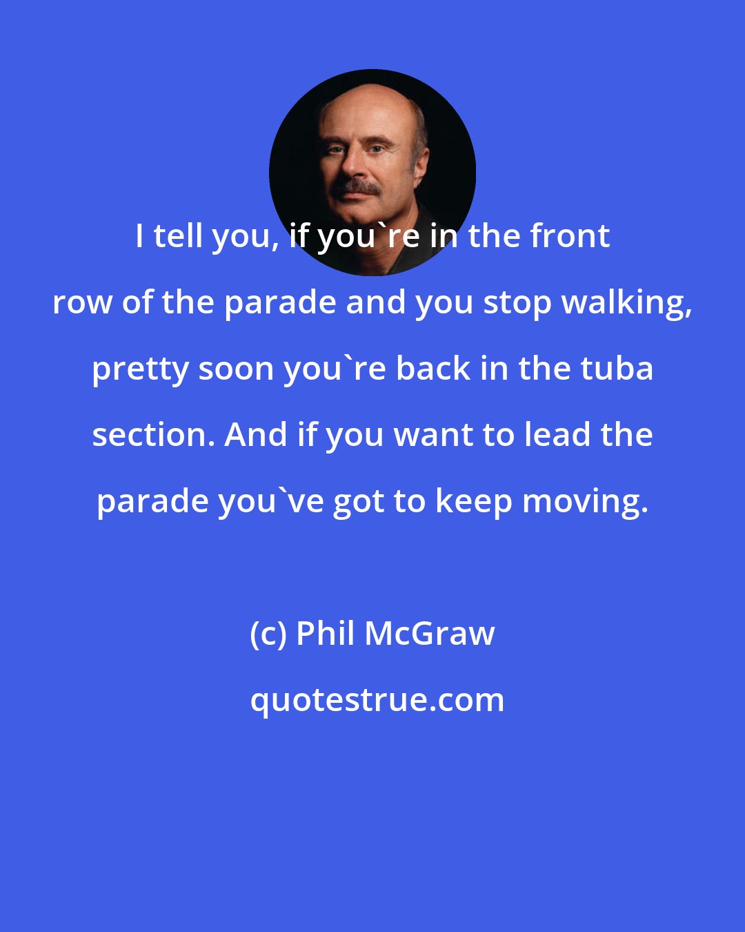 Phil McGraw: I tell you, if you're in the front row of the parade and you stop walking, pretty soon you're back in the tuba section. And if you want to lead the parade you've got to keep moving.