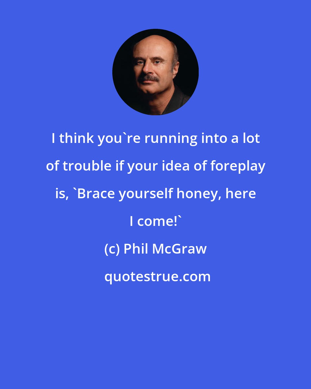 Phil McGraw: I think you're running into a lot of trouble if your idea of foreplay is, 'Brace yourself honey, here I come!'