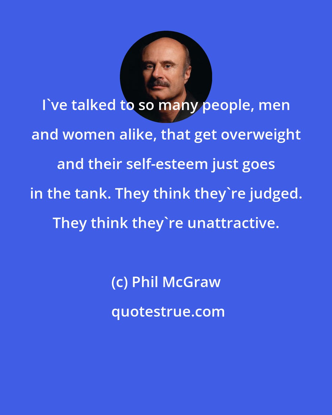 Phil McGraw: I've talked to so many people, men and women alike, that get overweight and their self-esteem just goes in the tank. They think they're judged. They think they're unattractive.