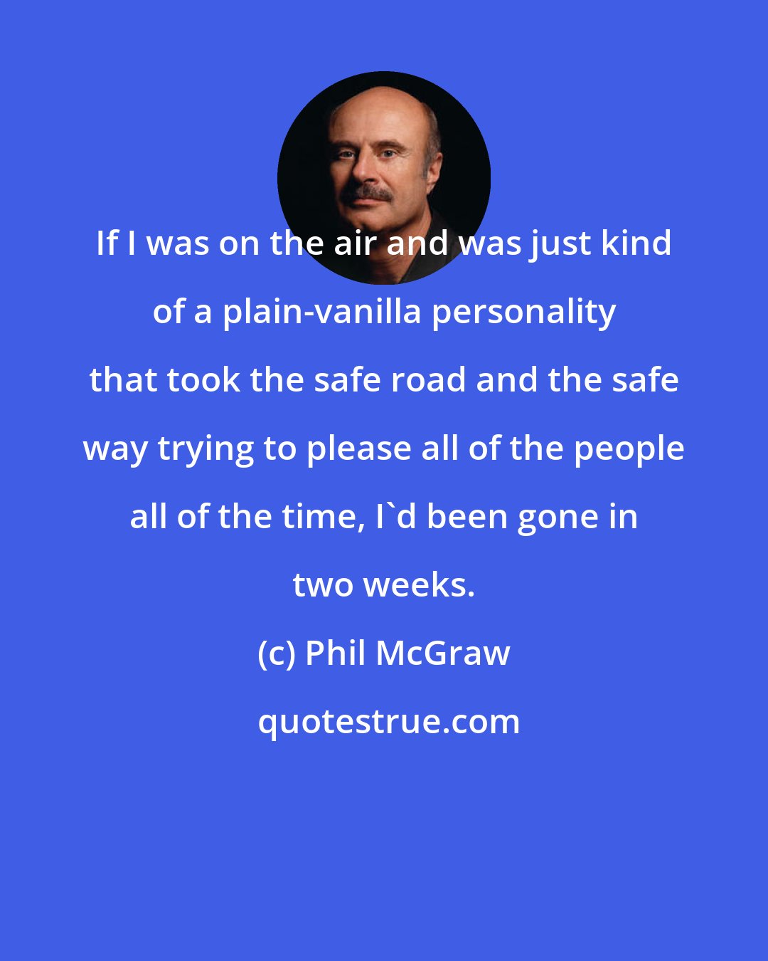 Phil McGraw: If I was on the air and was just kind of a plain-vanilla personality that took the safe road and the safe way trying to please all of the people all of the time, I'd been gone in two weeks.