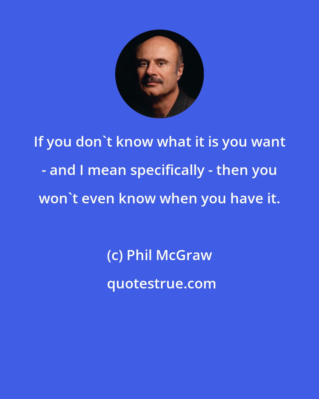 Phil McGraw: If you don't know what it is you want - and I mean specifically - then you won't even know when you have it.