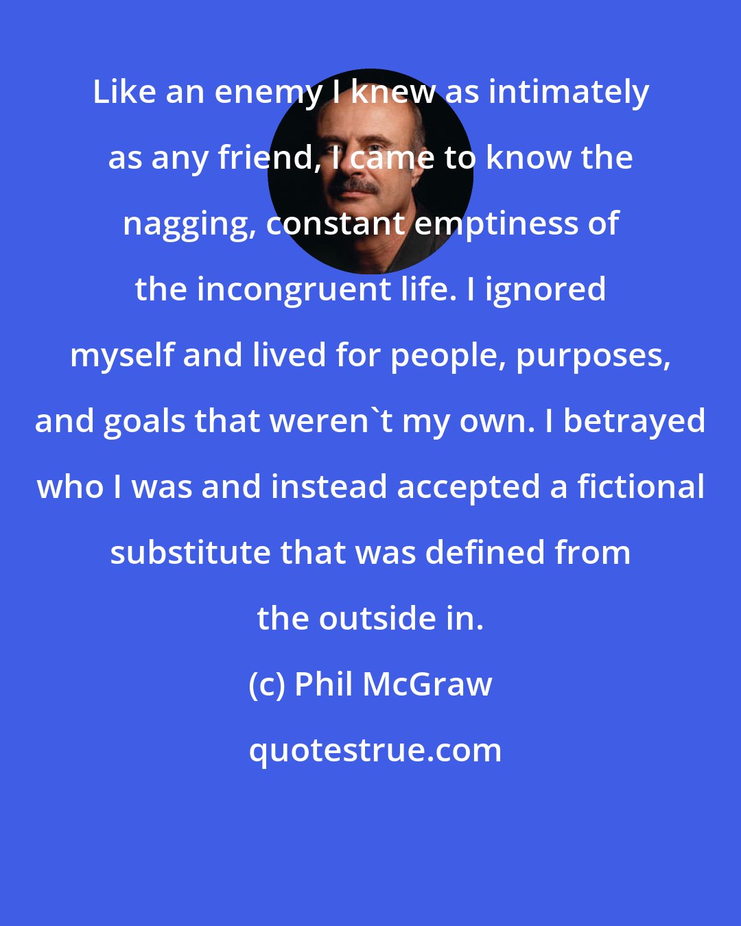 Phil McGraw: Like an enemy I knew as intimately as any friend, I came to know the nagging, constant emptiness of the incongruent life. I ignored myself and lived for people, purposes, and goals that weren't my own. I betrayed who I was and instead accepted a fictional substitute that was defined from the outside in.