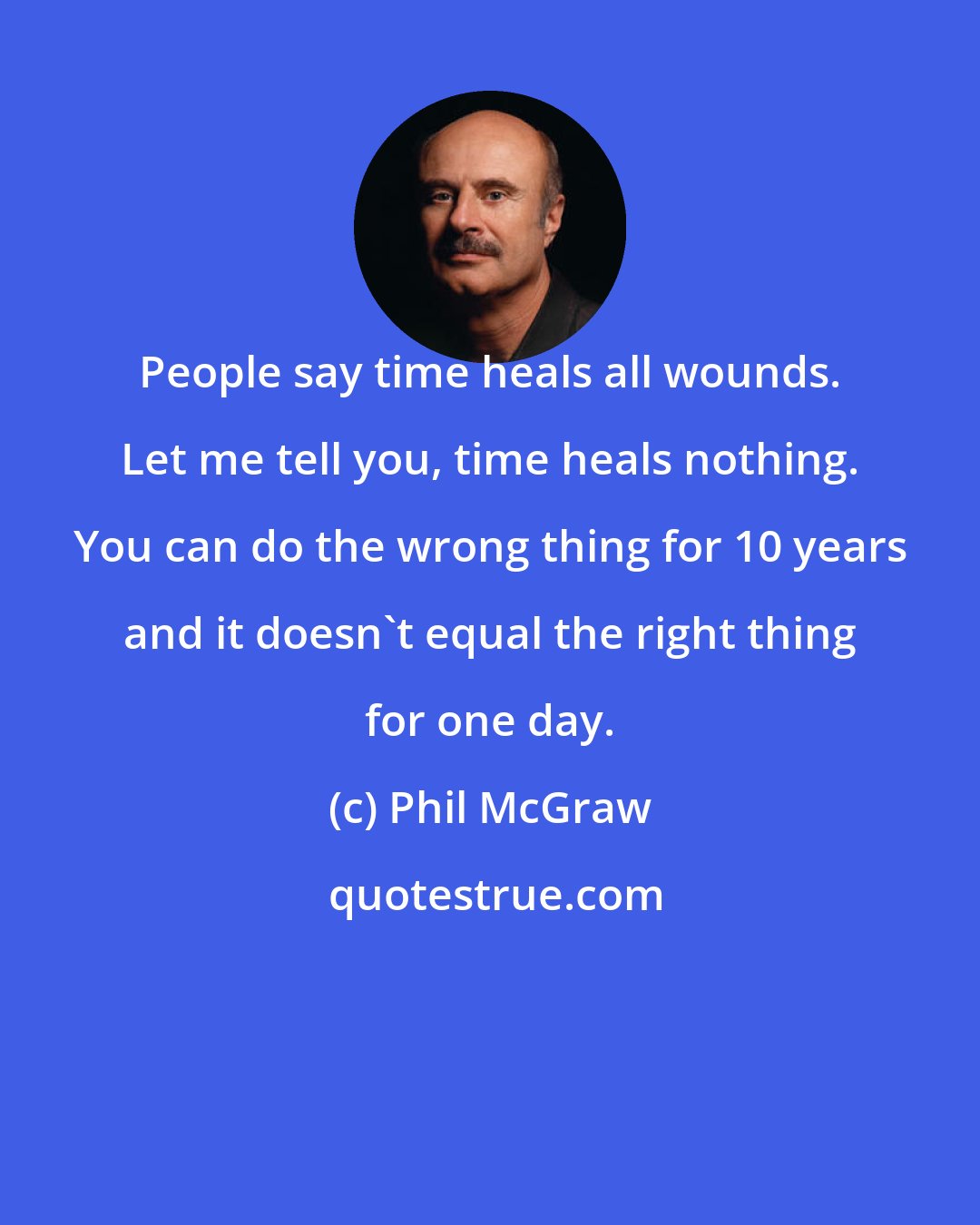 Phil McGraw: People say time heals all wounds. Let me tell you, time heals nothing. You can do the wrong thing for 10 years and it doesn't equal the right thing for one day.