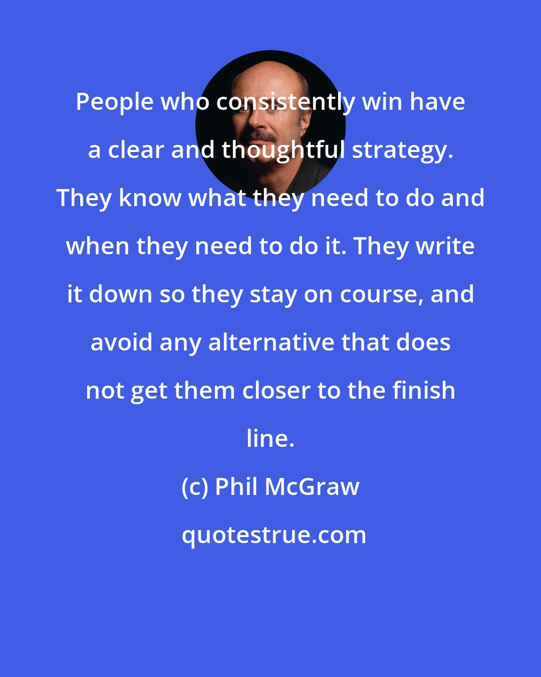 Phil McGraw: People who consistently win have a clear and thoughtful strategy. They know what they need to do and when they need to do it. They write it down so they stay on course, and avoid any alternative that does not get them closer to the finish line.