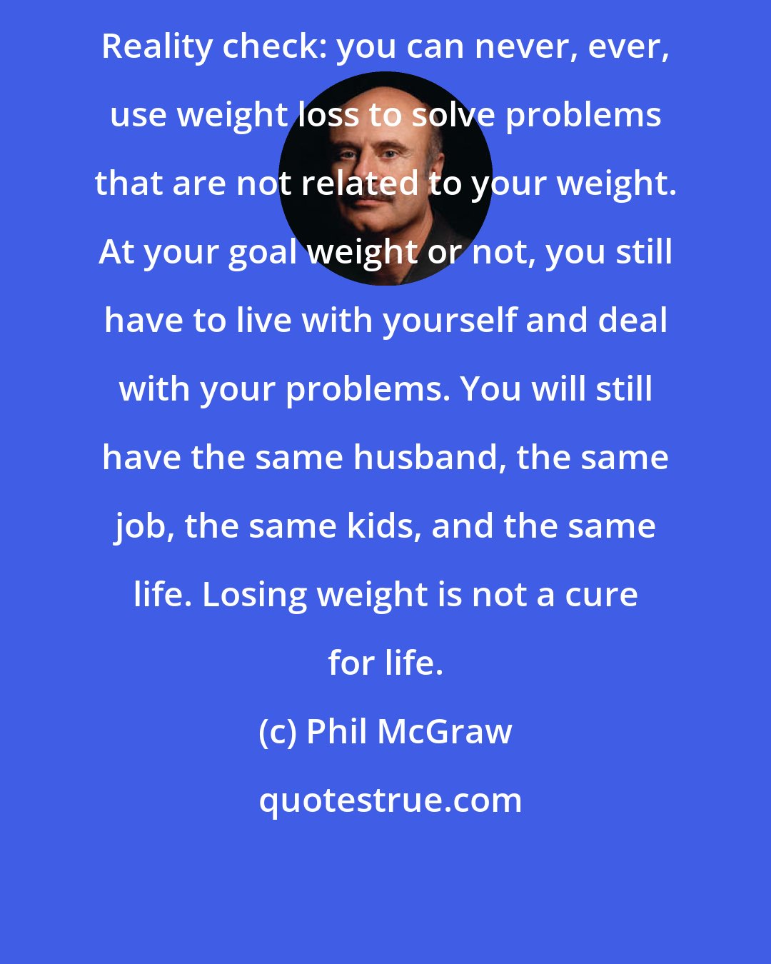 Phil McGraw: Reality check: you can never, ever, use weight loss to solve problems that are not related to your weight. At your goal weight or not, you still have to live with yourself and deal with your problems. You will still have the same husband, the same job, the same kids, and the same life. Losing weight is not a cure for life.