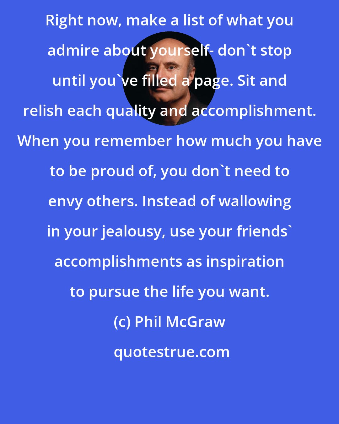 Phil McGraw: Right now, make a list of what you admire about yourself- don't stop until you've filled a page. Sit and relish each quality and accomplishment. When you remember how much you have to be proud of, you don't need to envy others. Instead of wallowing in your jealousy, use your friends' accomplishments as inspiration to pursue the life you want.