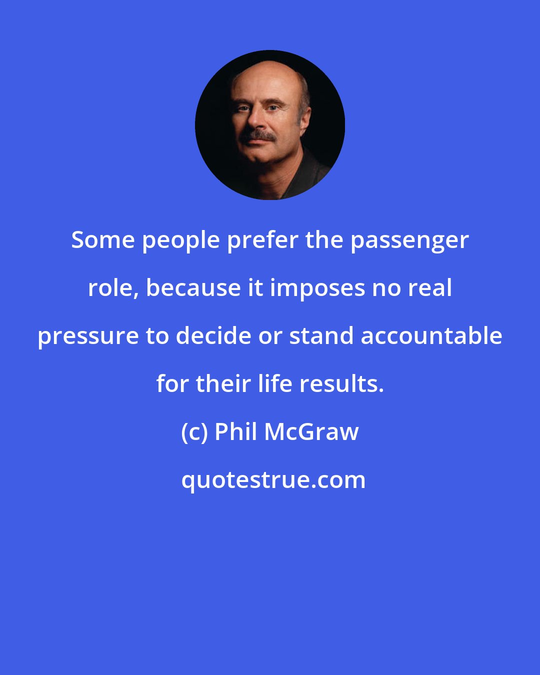 Phil McGraw: Some people prefer the passenger role, because it imposes no real pressure to decide or stand accountable for their life results.