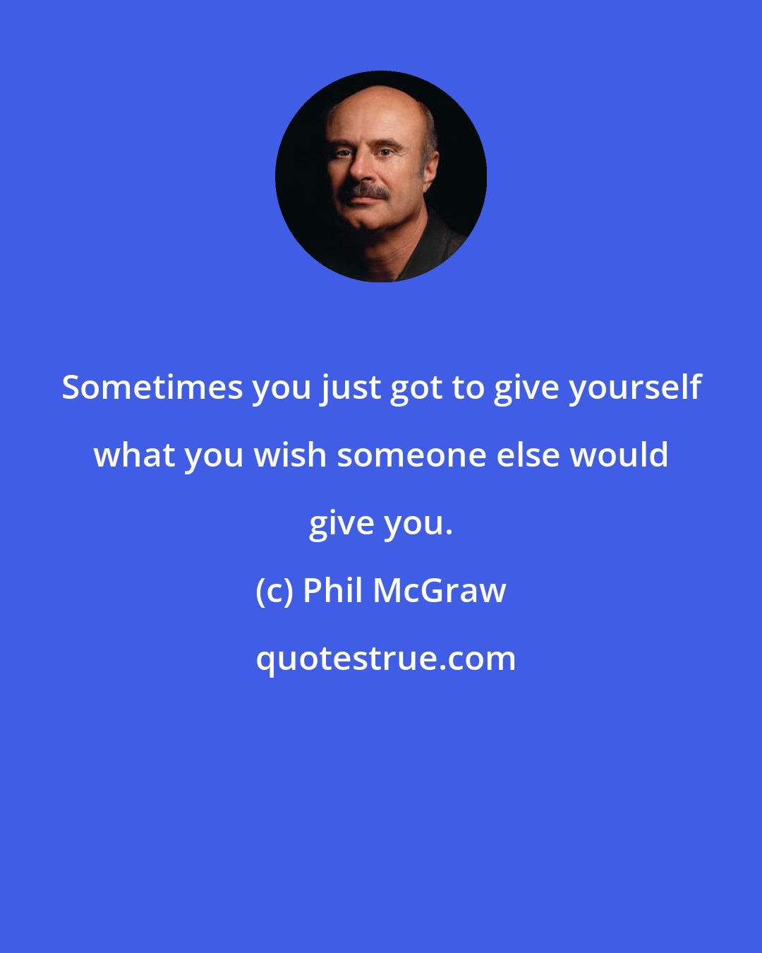 Phil McGraw: Sometimes you just got to give yourself what you wish someone else would give you.