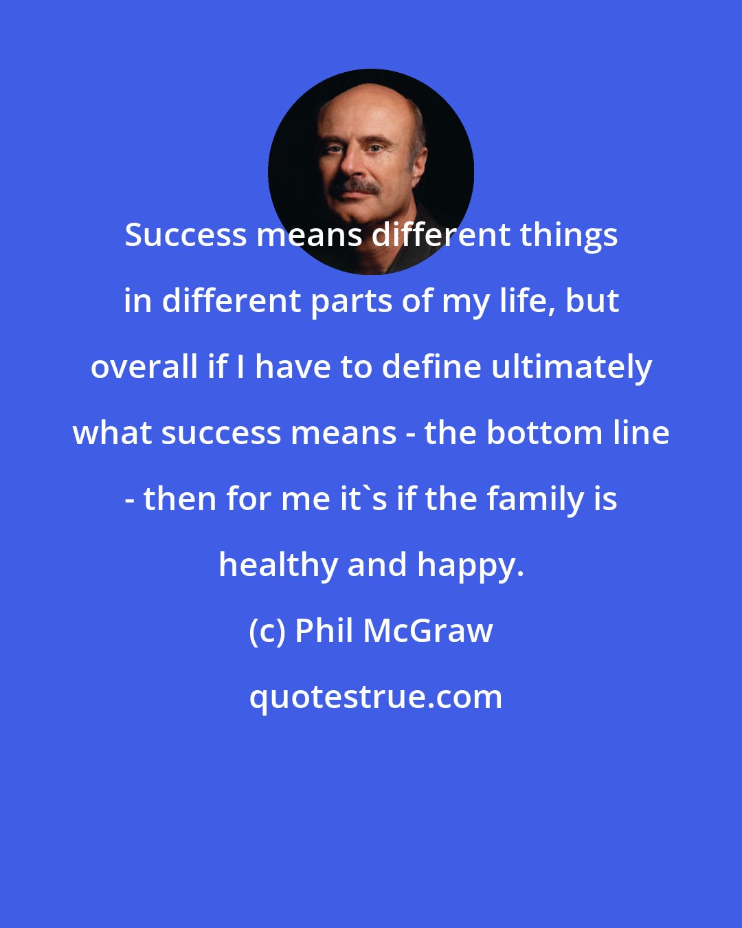 Phil McGraw: Success means different things in different parts of my life, but overall if I have to define ultimately what success means - the bottom line - then for me it's if the family is healthy and happy.