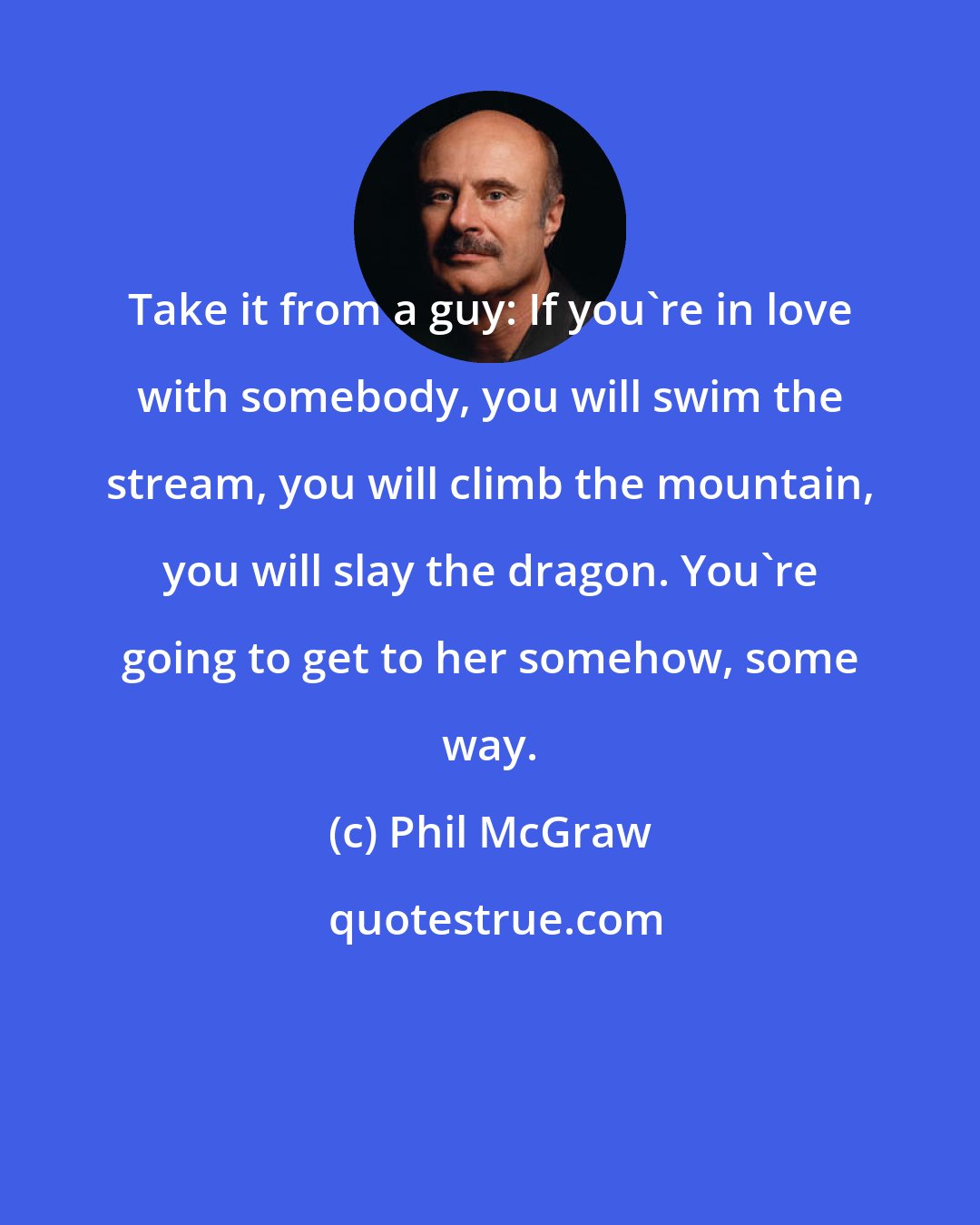 Phil McGraw: Take it from a guy: If you're in love with somebody, you will swim the stream, you will climb the mountain, you will slay the dragon. You're going to get to her somehow, some way.