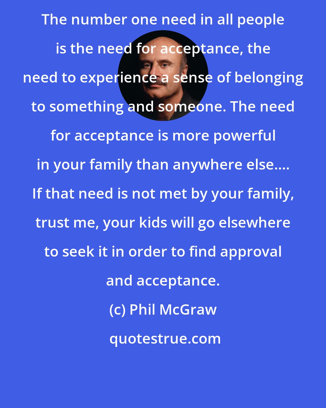 Phil McGraw: The number one need in all people is the need for acceptance, the need to experience a sense of belonging to something and someone. The need for acceptance is more powerful in your family than anywhere else.... If that need is not met by your family, trust me, your kids will go elsewhere to seek it in order to find approval and acceptance.