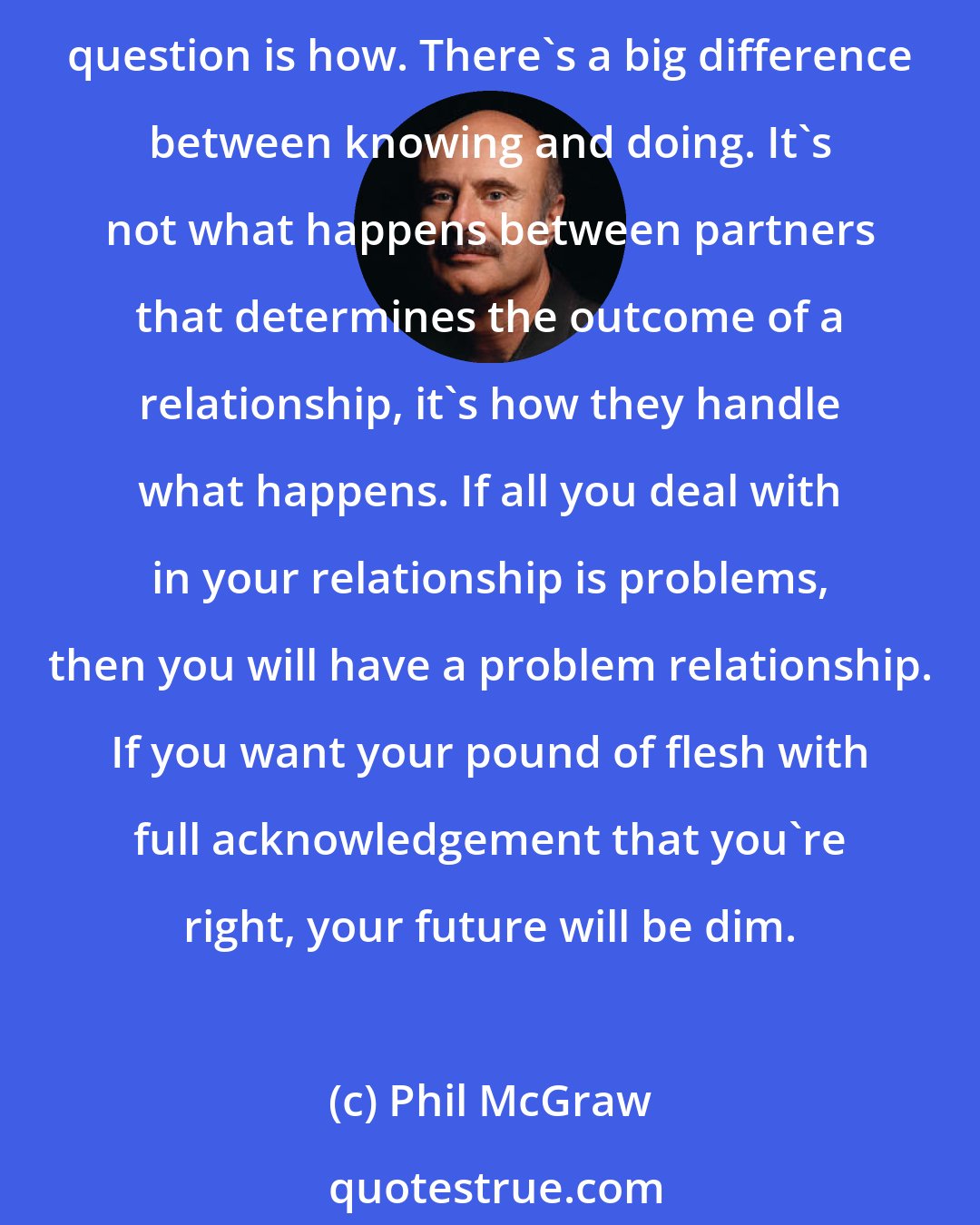 Phil McGraw: There has never been a merging of two lives where significant problems of daily living did not occur. One way or another, your relationship is going to be affected. The only question is how. There's a big difference between knowing and doing. It's not what happens between partners that determines the outcome of a relationship, it's how they handle what happens. If all you deal with in your relationship is problems, then you will have a problem relationship. If you want your pound of flesh with full acknowledgement that you're right, your future will be dim.