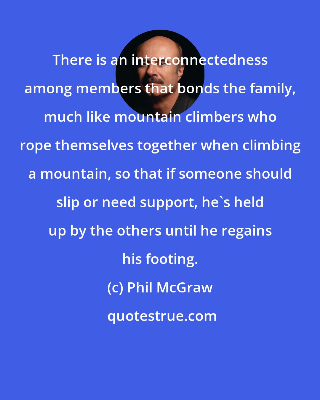 Phil McGraw: There is an interconnectedness among members that bonds the family, much like mountain climbers who rope themselves together when climbing a mountain, so that if someone should slip or need support, he's held up by the others until he regains his footing.