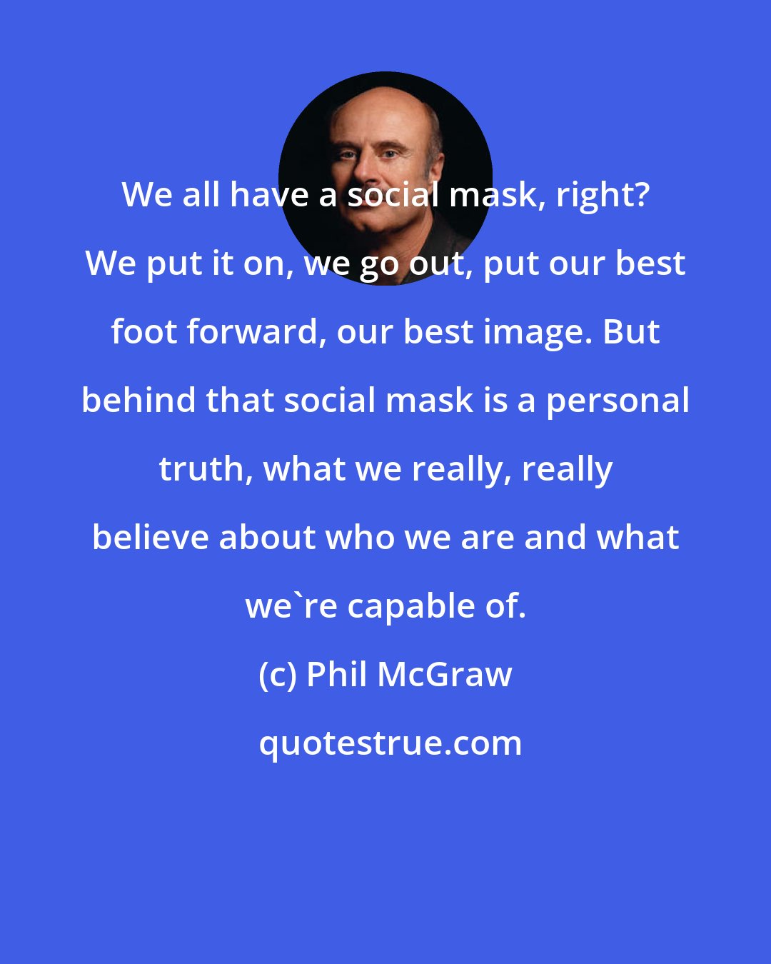 Phil McGraw: We all have a social mask, right? We put it on, we go out, put our best foot forward, our best image. But behind that social mask is a personal truth, what we really, really believe about who we are and what we're capable of.