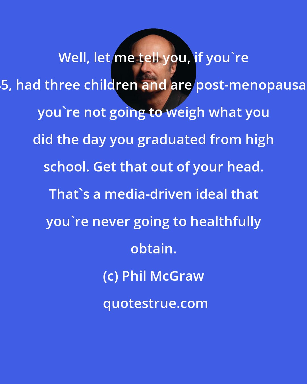 Phil McGraw: Well, let me tell you, if you're 45, had three children and are post-menopausal, you're not going to weigh what you did the day you graduated from high school. Get that out of your head. That's a media-driven ideal that you're never going to healthfully obtain.