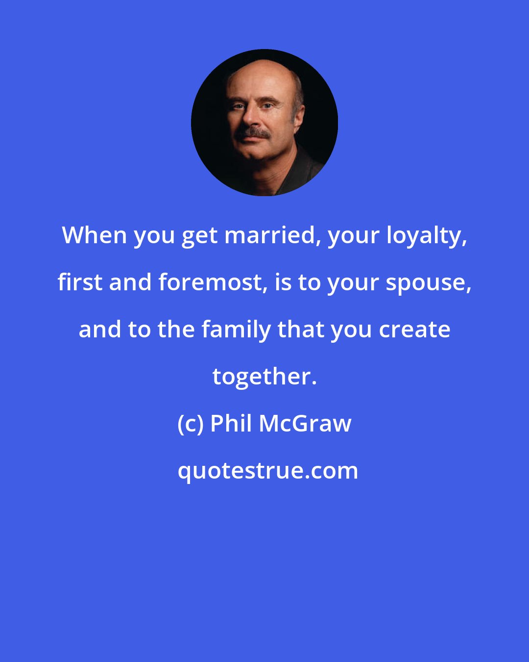 Phil McGraw: When you get married, your loyalty, first and foremost, is to your spouse, and to the family that you create together.