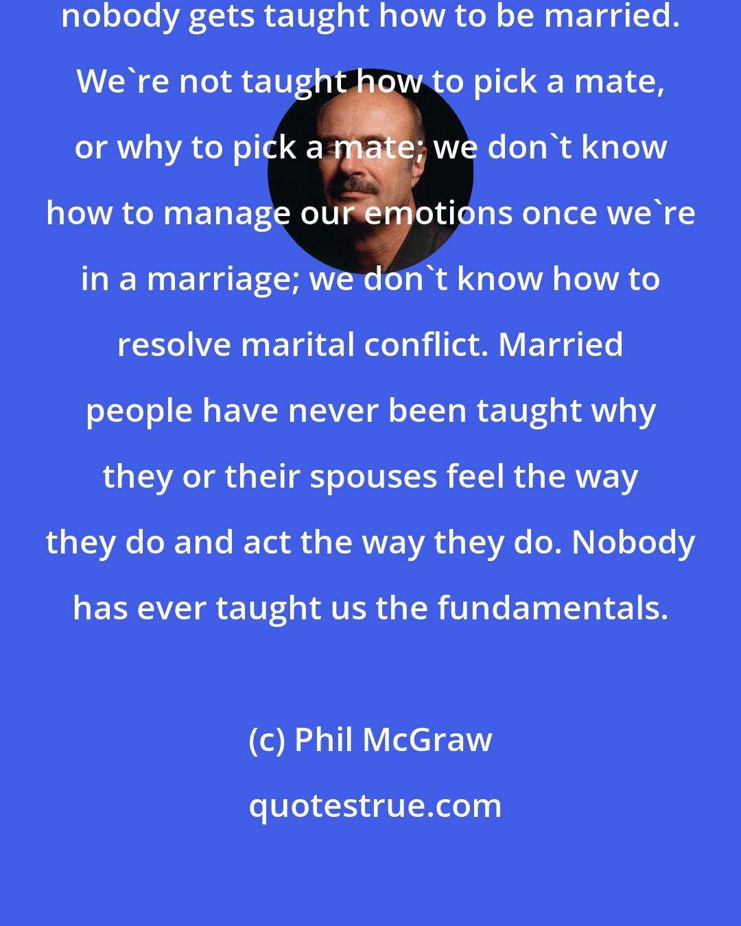 Phil McGraw: Why do so many marriages fail? Because nobody gets taught how to be married. We're not taught how to pick a mate, or why to pick a mate; we don't know how to manage our emotions once we're in a marriage; we don't know how to resolve marital conflict. Married people have never been taught why they or their spouses feel the way they do and act the way they do. Nobody has ever taught us the fundamentals.