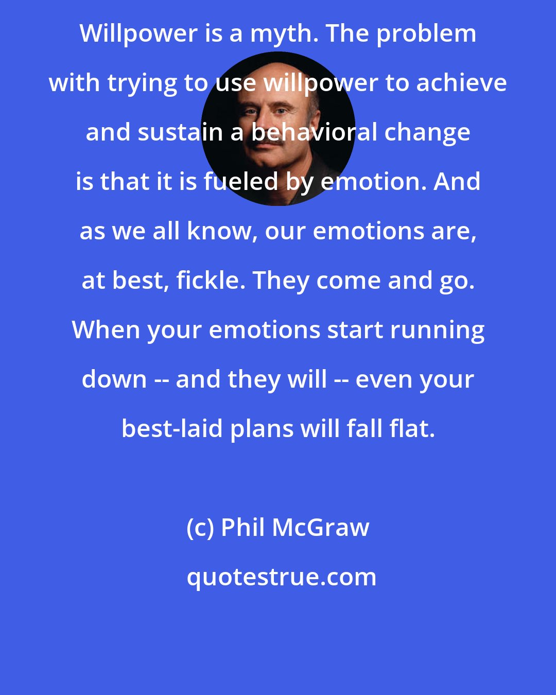 Phil McGraw: Willpower is a myth. The problem with trying to use willpower to achieve and sustain a behavioral change is that it is fueled by emotion. And as we all know, our emotions are, at best, fickle. They come and go. When your emotions start running down -- and they will -- even your best-laid plans will fall flat.