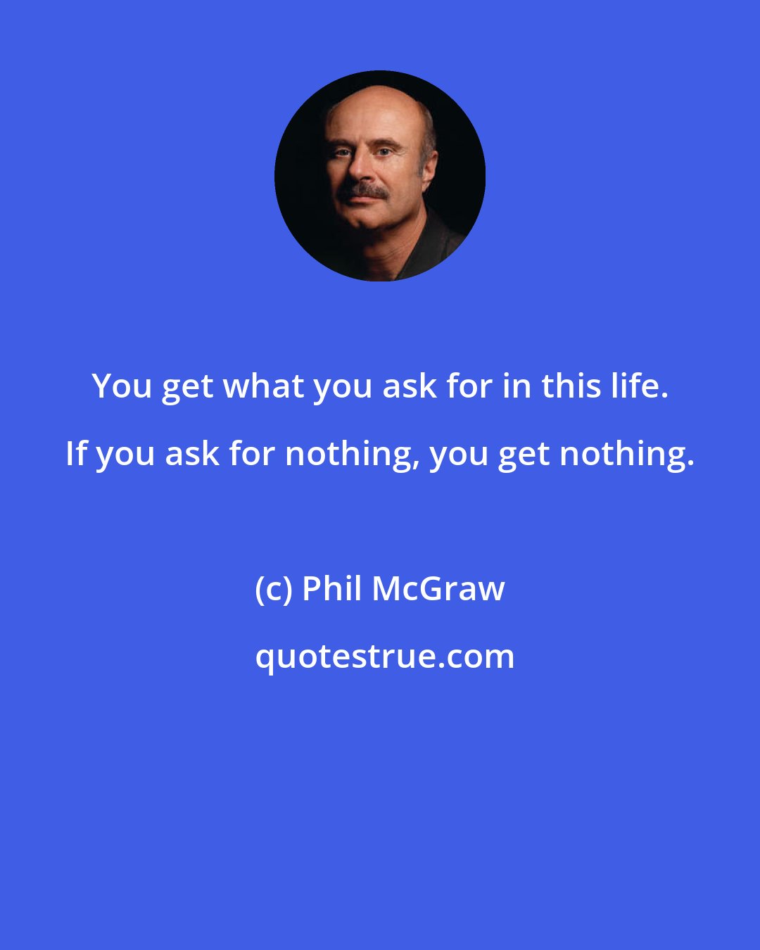 Phil McGraw: You get what you ask for in this life. If you ask for nothing, you get nothing.