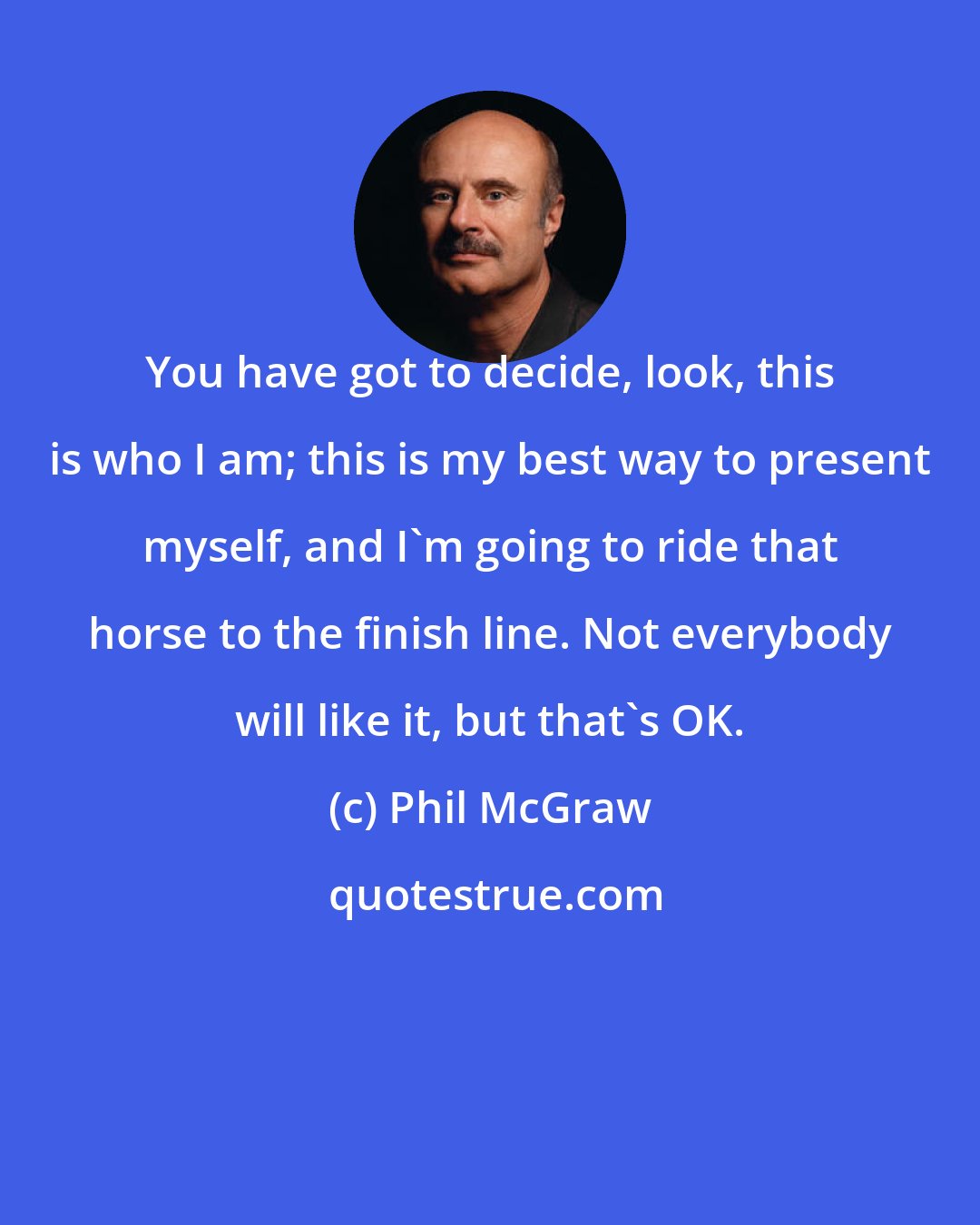 Phil McGraw: You have got to decide, look, this is who I am; this is my best way to present myself, and I'm going to ride that horse to the finish line. Not everybody will like it, but that's OK.