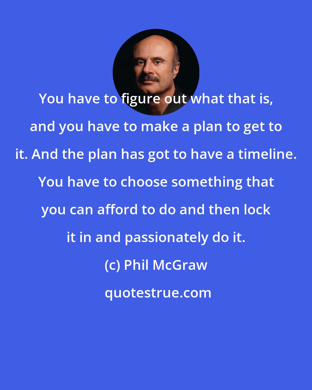 Phil McGraw: You have to figure out what that is, and you have to make a plan to get to it. And the plan has got to have a timeline. You have to choose something that you can afford to do and then lock it in and passionately do it.