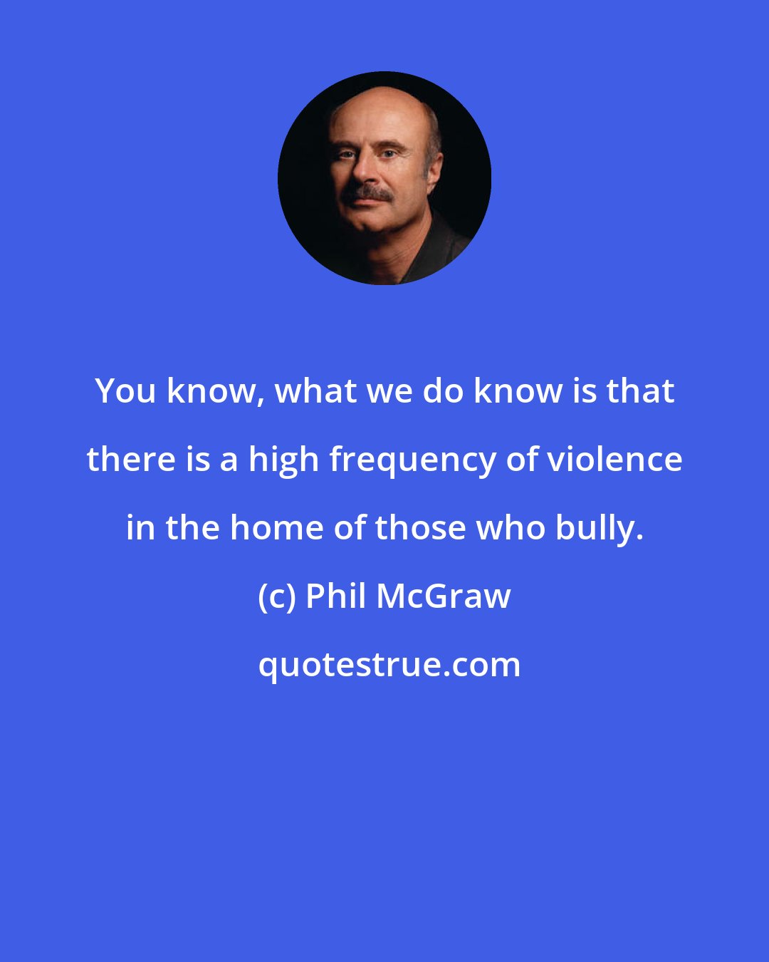 Phil McGraw: You know, what we do know is that there is a high frequency of violence in the home of those who bully.