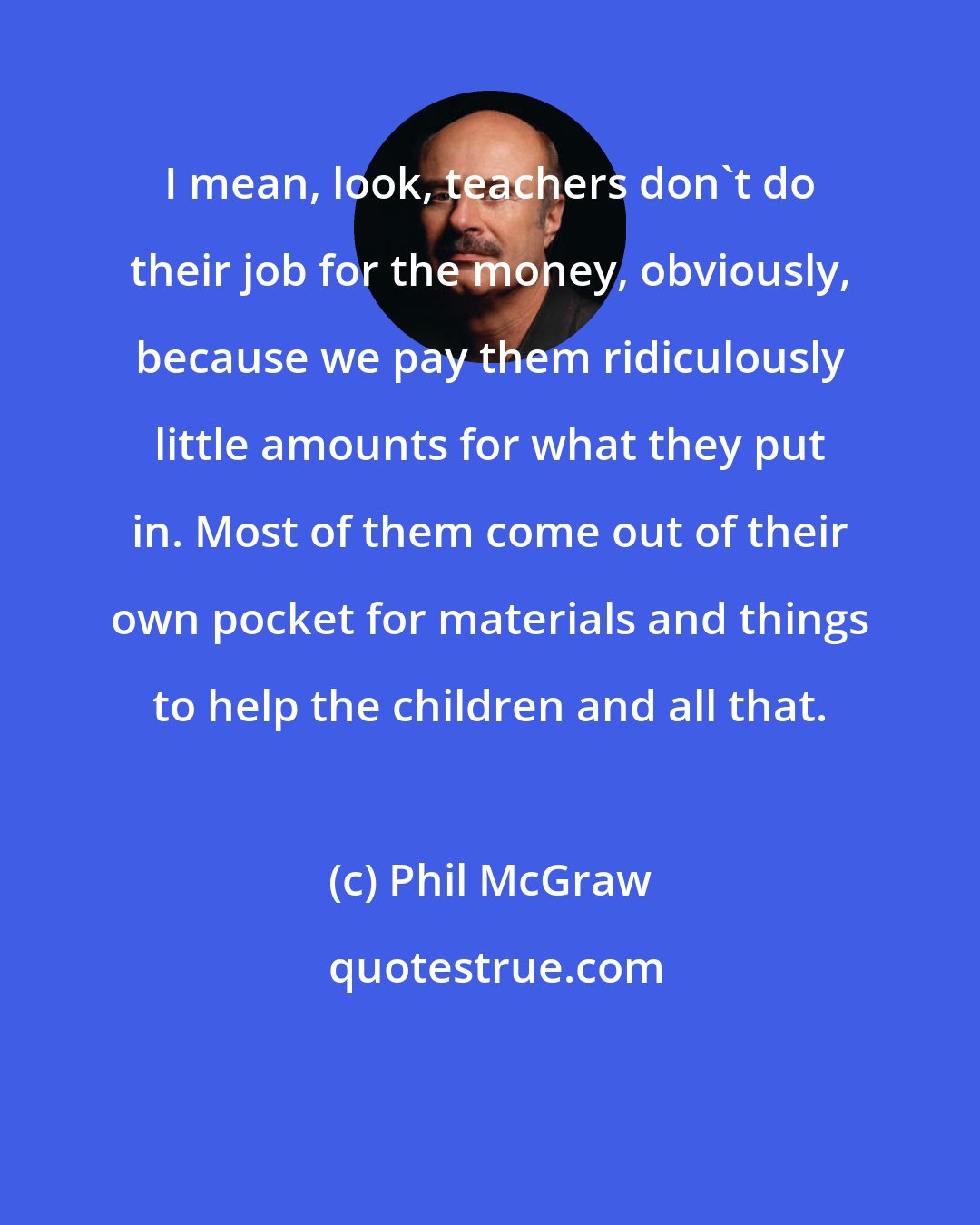 Phil McGraw: I mean, look, teachers don't do their job for the money, obviously, because we pay them ridiculously little amounts for what they put in. Most of them come out of their own pocket for materials and things to help the children and all that.