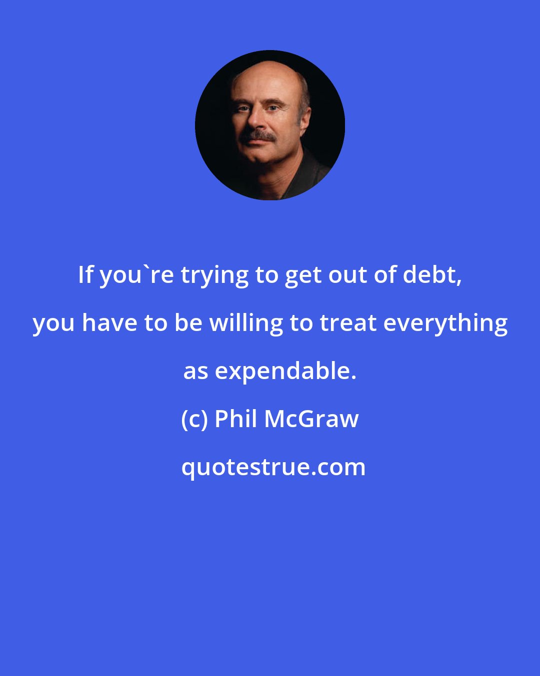 Phil McGraw: If you're trying to get out of debt, you have to be willing to treat everything as expendable.