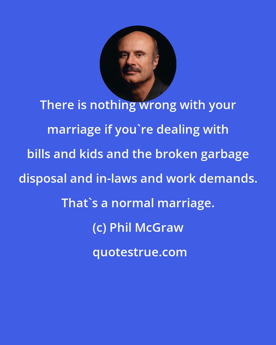 Phil McGraw: There is nothing wrong with your marriage if you're dealing with bills and kids and the broken garbage disposal and in-laws and work demands. That's a normal marriage.