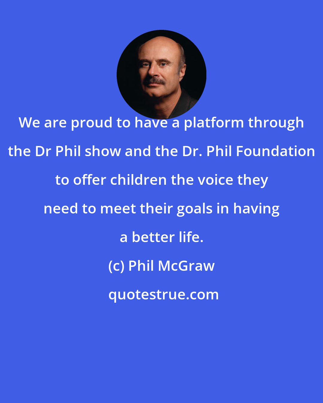 Phil McGraw: We are proud to have a platform through the Dr Phil show and the Dr. Phil Foundation to offer children the voice they need to meet their goals in having a better life.