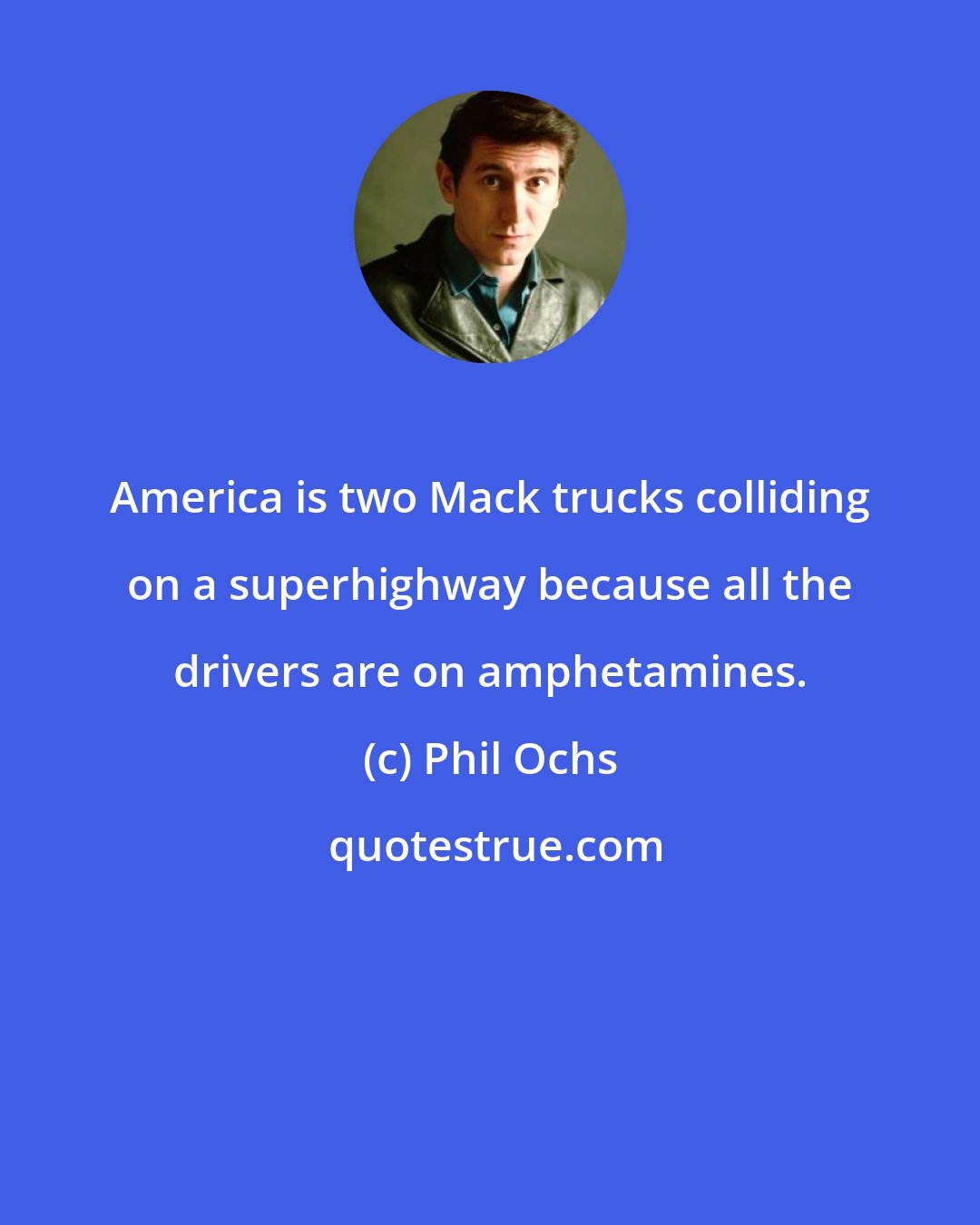 Phil Ochs: America is two Mack trucks colliding on a superhighway because all the drivers are on amphetamines.