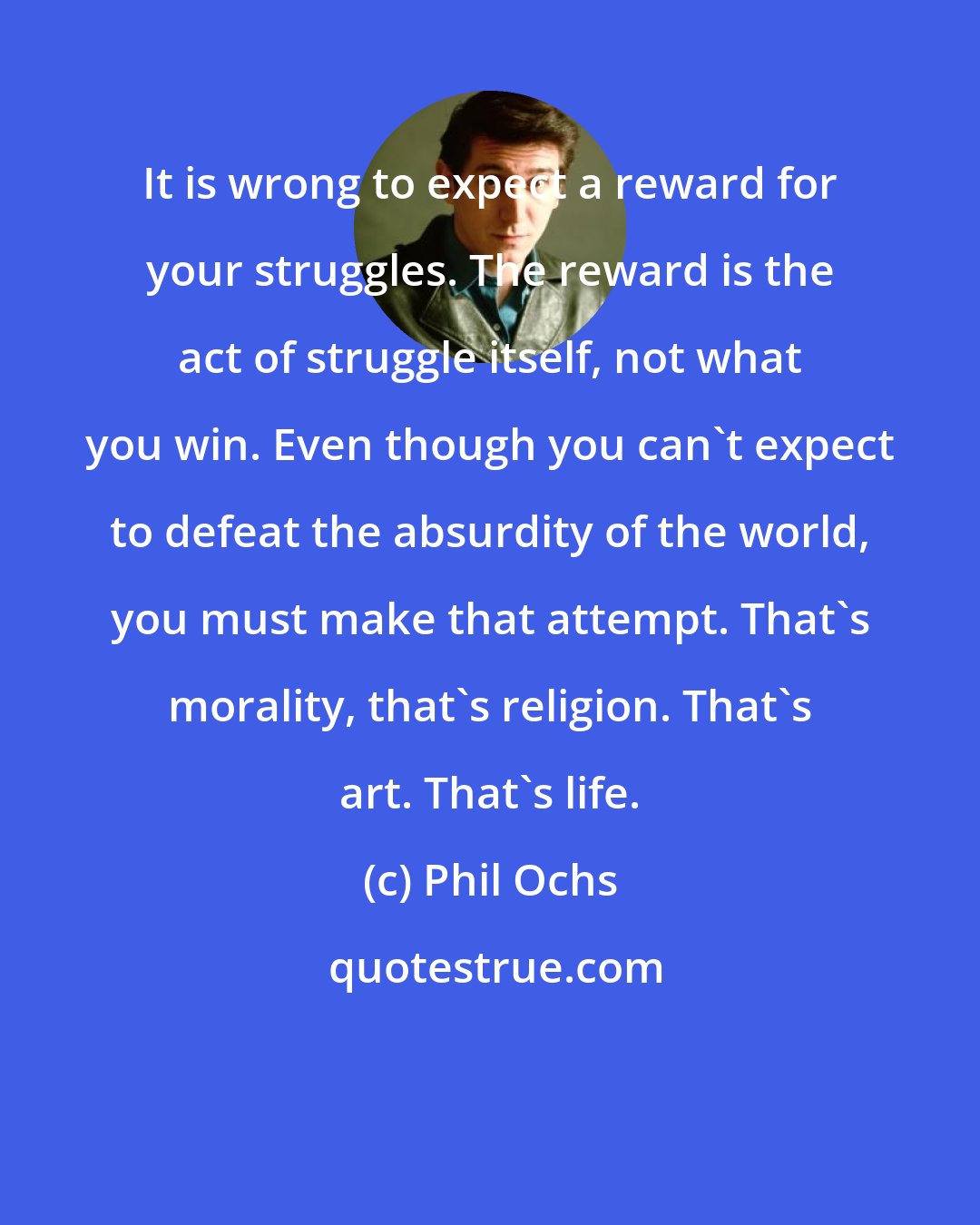 Phil Ochs: It is wrong to expect a reward for your struggles. The reward is the act of struggle itself, not what you win. Even though you can't expect to defeat the absurdity of the world, you must make that attempt. That's morality, that's religion. That's art. That's life.