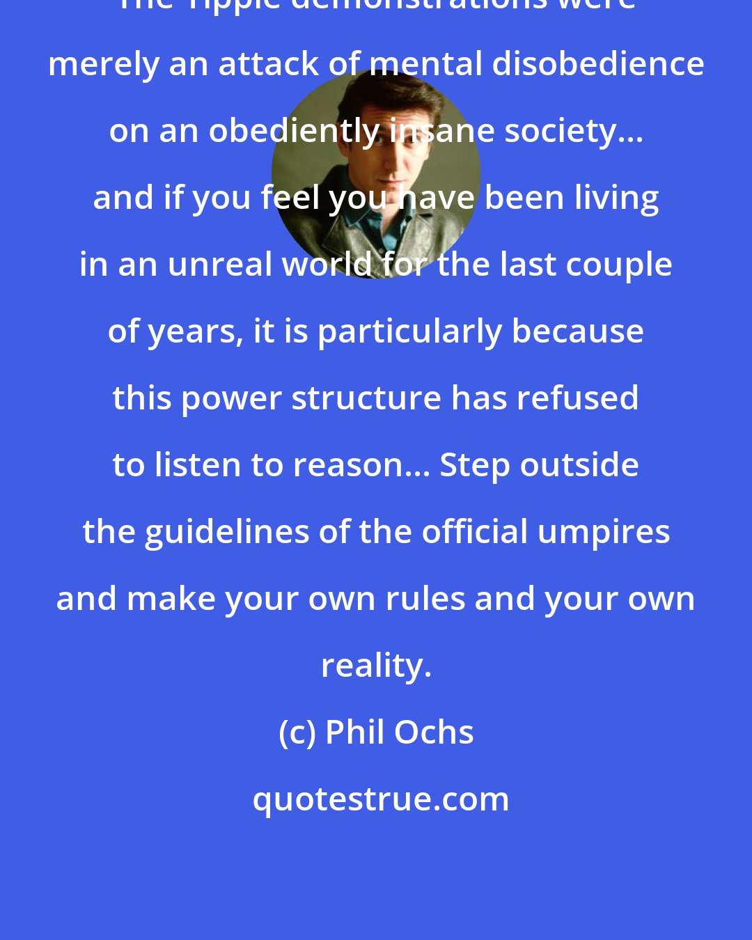 Phil Ochs: The Yippie demonstrations were merely an attack of mental disobedience on an obediently insane society... and if you feel you have been living in an unreal world for the last couple of years, it is particularly because this power structure has refused to listen to reason... Step outside the guidelines of the official umpires and make your own rules and your own reality.