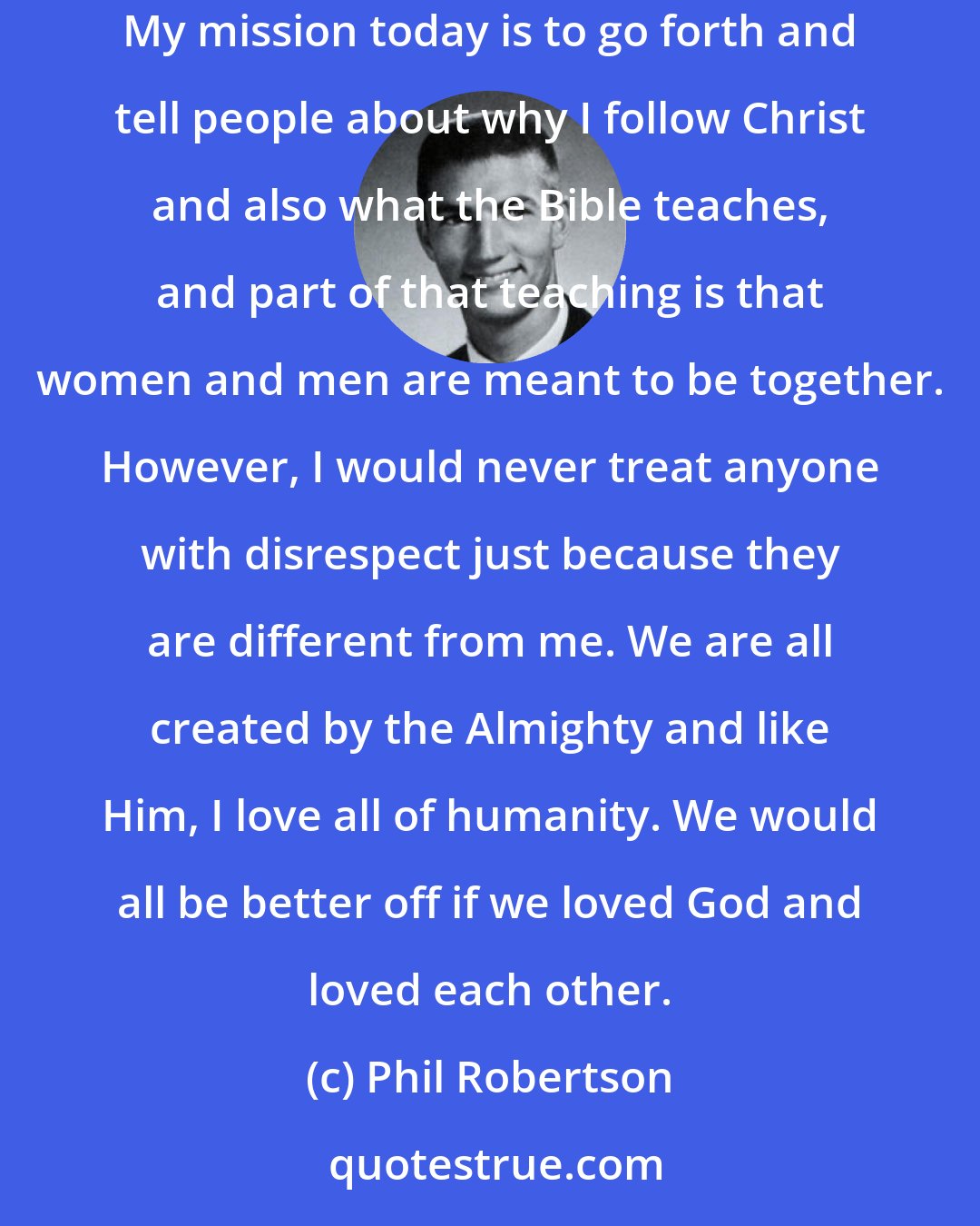 Phil Robertson: I myself am a product of the 60s; I centered my life around sex, drugs and rock and roll until I hit rock bottom and accepted Jesus as my Savior. My mission today is to go forth and tell people about why I follow Christ and also what the Bible teaches, and part of that teaching is that women and men are meant to be together. However, I would never treat anyone with disrespect just because they are different from me. We are all created by the Almighty and like Him, I love all of humanity. We would all be better off if we loved God and loved each other.