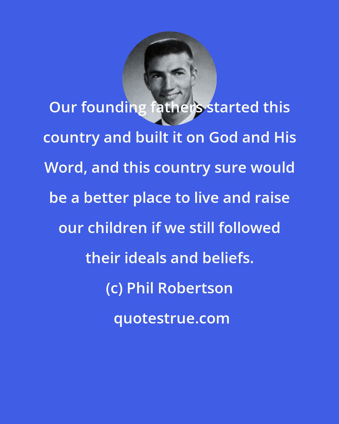 Phil Robertson: Our founding fathers started this country and built it on God and His Word, and this country sure would be a better place to live and raise our children if we still followed their ideals and beliefs.
