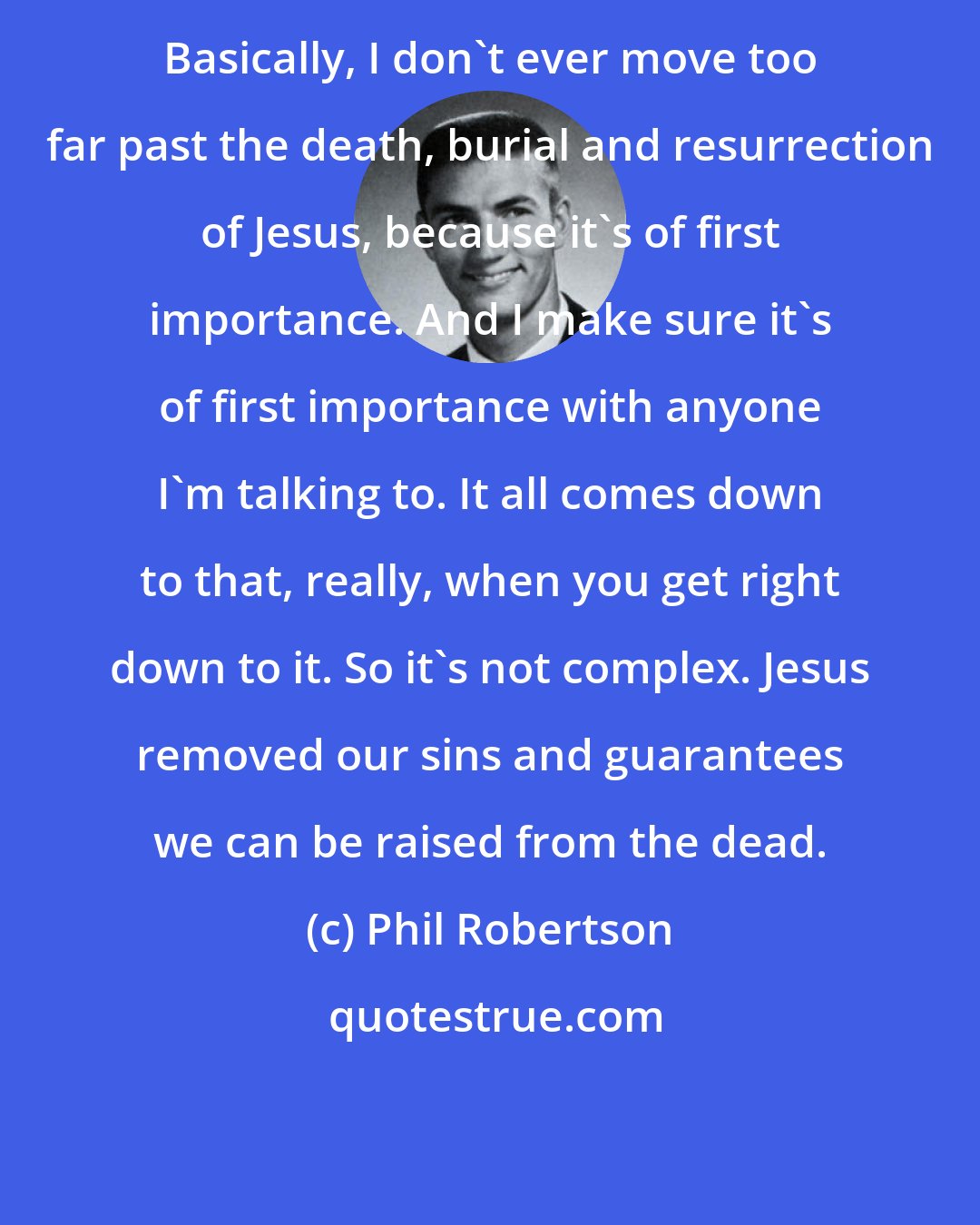 Phil Robertson: Basically, I don't ever move too far past the death, burial and resurrection of Jesus, because it's of first importance. And I make sure it's of first importance with anyone I'm talking to. It all comes down to that, really, when you get right down to it. So it's not complex. Jesus removed our sins and guarantees we can be raised from the dead.