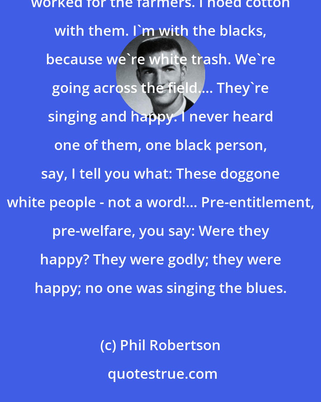 Phil Robertson: I never, with my eyes, saw the mistreatment of any black person. Not once. Where we lived was all farmers. The blacks worked for the farmers. I hoed cotton with them. I'm with the blacks, because we're white trash. We're going across the field.... They're singing and happy. I never heard one of them, one black person, say, I tell you what: These doggone white people - not a word!... Pre-entitlement, pre-welfare, you say: Were they happy? They were godly; they were happy; no one was singing the blues.