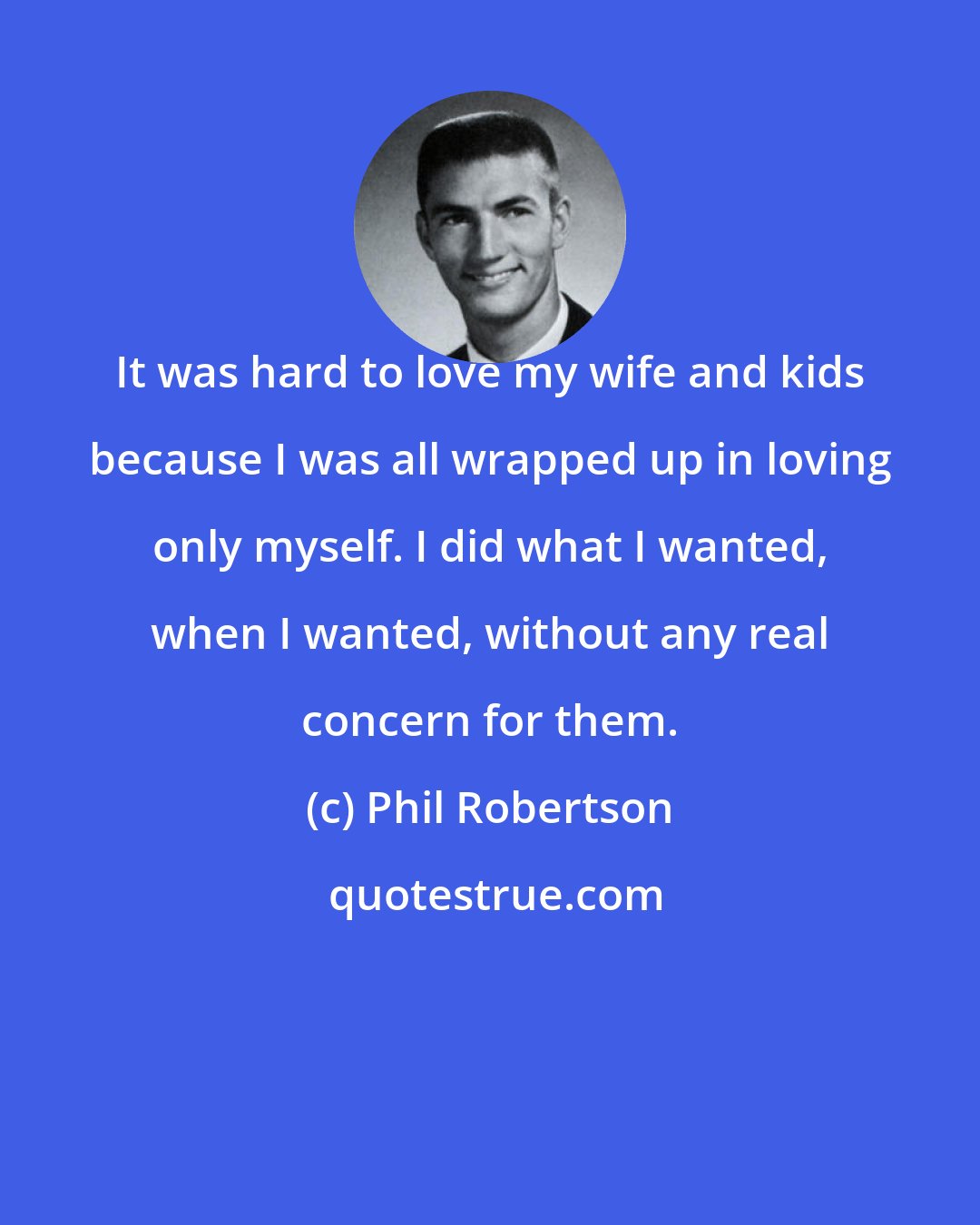 Phil Robertson: It was hard to love my wife and kids because I was all wrapped up in loving only myself. I did what I wanted, when I wanted, without any real concern for them.