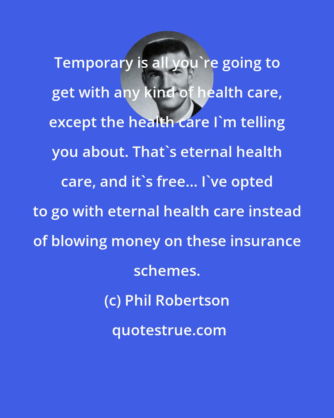 Phil Robertson: Temporary is all you're going to get with any kind of health care, except the health care I'm telling you about. That's eternal health care, and it's free... I've opted to go with eternal health care instead of blowing money on these insurance schemes.
