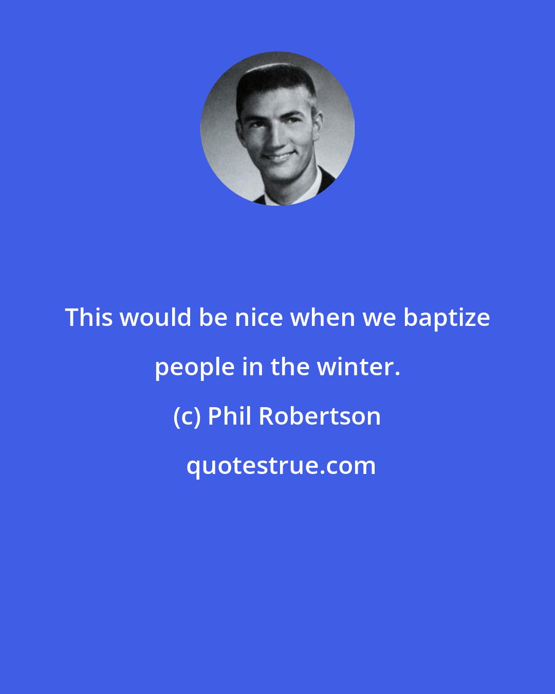 Phil Robertson: This would be nice when we baptize people in the winter.