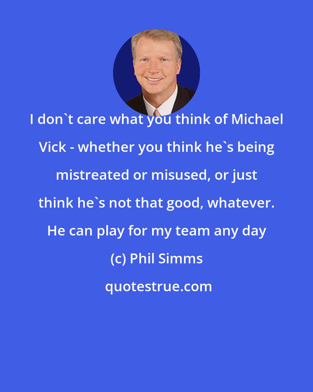 Phil Simms: I don't care what you think of Michael Vick - whether you think he's being mistreated or misused, or just think he's not that good, whatever. He can play for my team any day