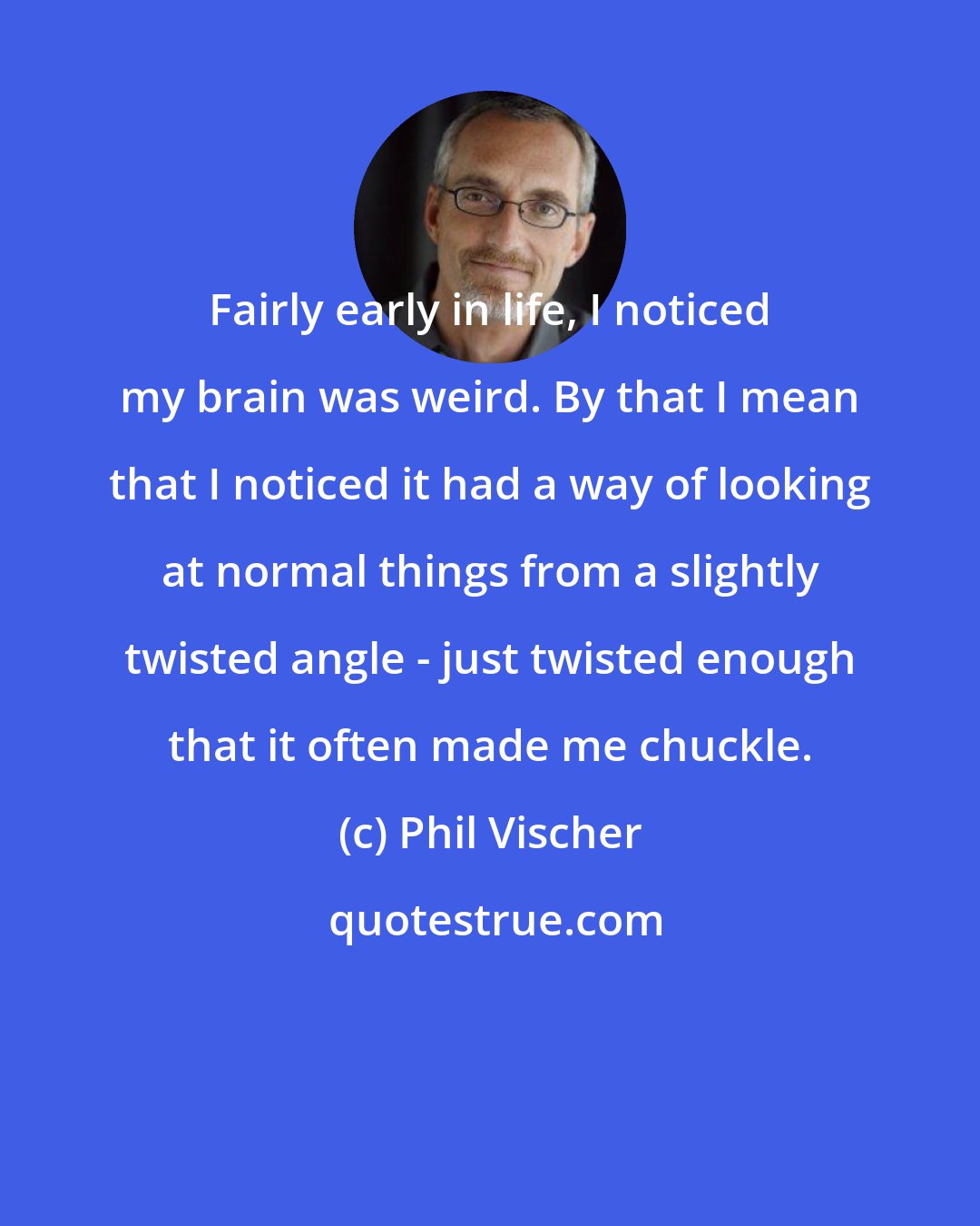 Phil Vischer: Fairly early in life, I noticed my brain was weird. By that I mean that I noticed it had a way of looking at normal things from a slightly twisted angle - just twisted enough that it often made me chuckle.