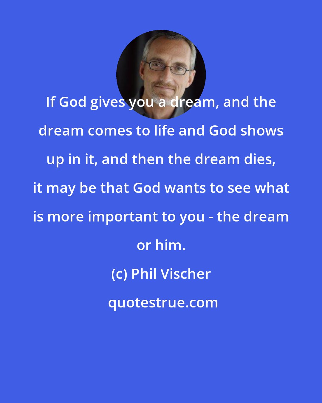 Phil Vischer: If God gives you a dream, and the dream comes to life and God shows up in it, and then the dream dies, it may be that God wants to see what is more important to you - the dream or him.