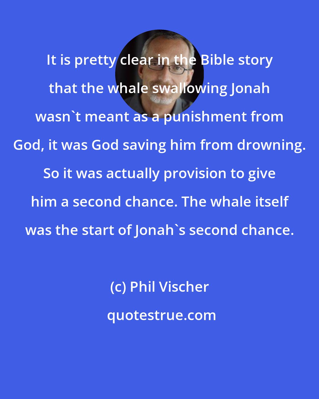 Phil Vischer: It is pretty clear in the Bible story that the whale swallowing Jonah wasn't meant as a punishment from God, it was God saving him from drowning. So it was actually provision to give him a second chance. The whale itself was the start of Jonah's second chance.