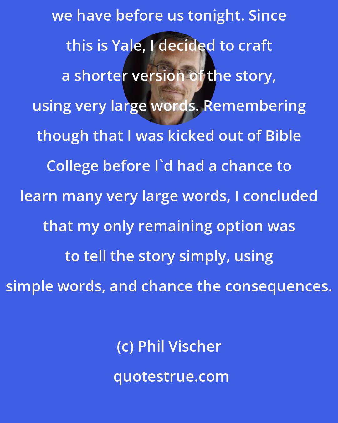 Phil Vischer: Telling the complete story of VeggieTales would require much more time than we have before us tonight. Since this is Yale, I decided to craft a shorter version of the story, using very large words. Remembering though that I was kicked out of Bible College before I'd had a chance to learn many very large words, I concluded that my only remaining option was to tell the story simply, using simple words, and chance the consequences.